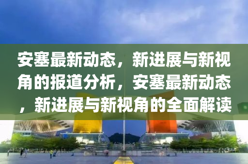 安塞最新动态,新进展与新视角的报道分析,安塞最新动态,新进展与新视角的全面解读