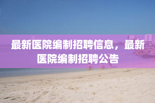 最新医院编制招聘信息,最新医院编制招聘公告
