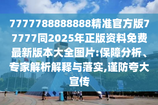 7777788888888精准官方版77777同2025年正版资料免费最新版本大全图片:保障分析、专家解析解释与落实,谨防夸大宣传
