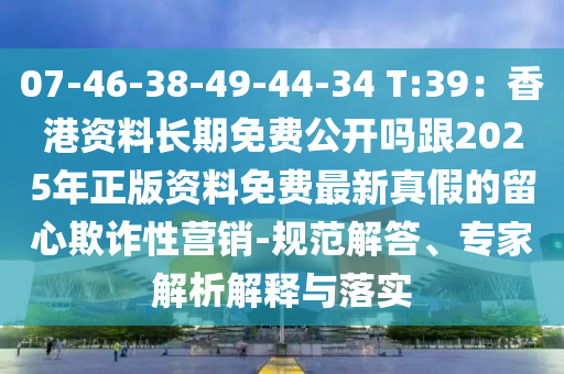 07-46-38-49-44-34 T:39:香港资料长期免费公开吗跟2025年正版资料免费最新真假的留心欺诈性营销-规范解答、专家解析解释与落实