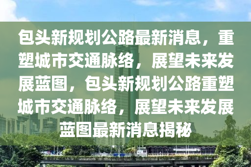 包头新规划公路最新消息,重塑城市交通脉络,展望未来发展蓝图,包头新规划公路重塑城市交通脉络,展望未来发展蓝图最新消息揭秘