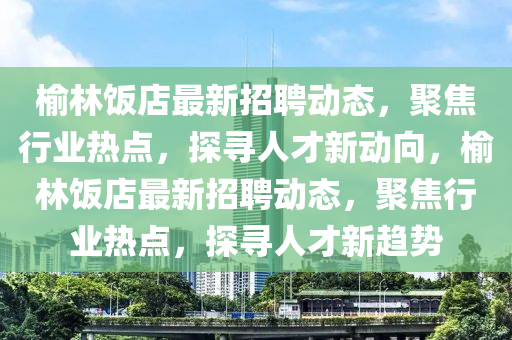 榆林饭店最新招聘动态,聚焦行业热点,探寻人才新动向,榆林饭店最新招聘动态,聚焦行业热点,探寻人才新趋势