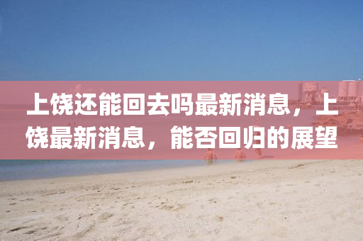 上饶还能回去吗最新消息,上饶最新消息,能否回归的展望