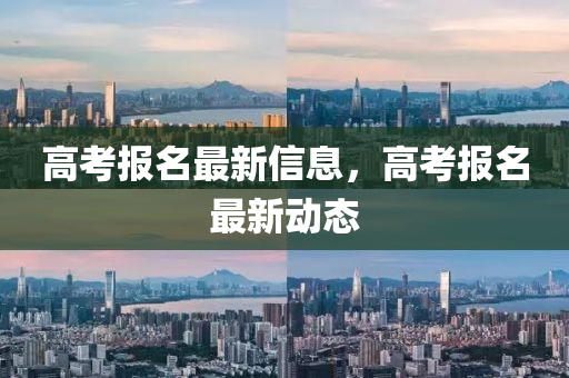 高考报名最新信息,高考报名最新动态