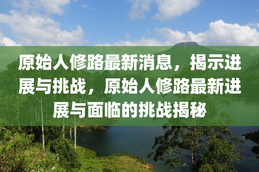 原始人修路最新消息,揭示进展与挑战,原始人修路最新进展与面临的挑战揭秘