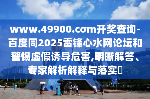 www.49900.cσm开奖查询-百度同2025雷锋心水网论坛和警惕虚假诱导危害,明晰解答、专家解析解释与落实