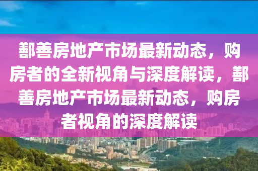 鄯善房地产市场最新动态,购房者的全新视角与深度解读,鄯善房地产市场最新动态,购房者视角的深度解读
