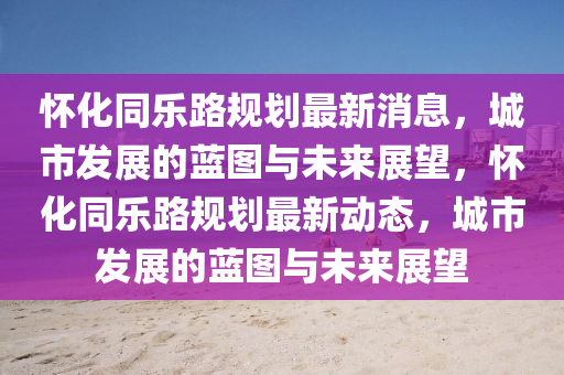 怀化同乐路规划最新消息,城市发展的蓝图与未来展望,怀化同乐路规划最新动态,城市发展的蓝图与未来展望