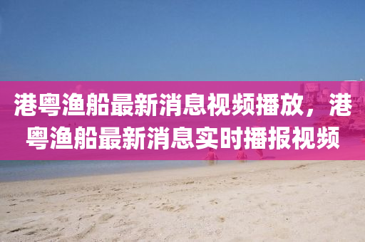 港粤渔船最新消息视频播放，港粤渔船最新消息实时播报视频