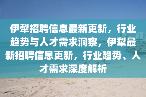伊犁招聘信息最新更新,行业趋势与人才需求洞察,伊犁最新招聘信息更新,行业趋势、人才需求深度解析