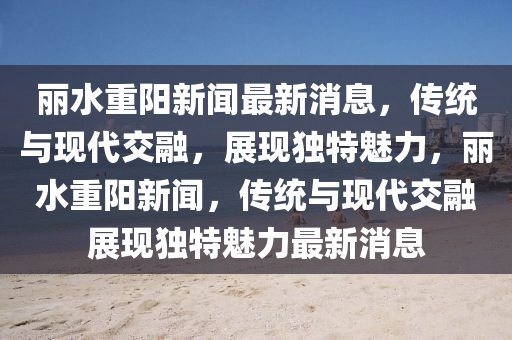 丽水重阳新闻最新消息,传统与现代交融,展现独特魅力,丽水重阳新闻,传统与现代交融展现独特魅力最新消息