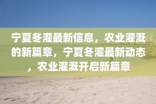 宁夏冬灌最新信息,农业灌溉的新篇章,宁夏冬灌最新动态,农业灌溉开启新篇章