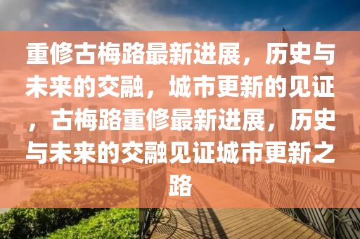 重修古梅路最新进展,历史与未来的交融,城市更新的见证,古梅路重修最新进展,历史与未来的交融见证城市更新之路