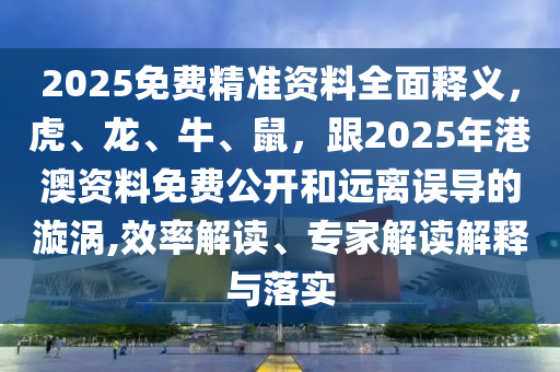2025免费精准资料全面释义,虎、龙、牛、鼠,跟2025年港澳资料免费公开和远离误导的漩涡,效率解读、专家解读解释与落实