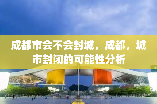 成都市会不会封城,成都,城市封闭的可能性分析