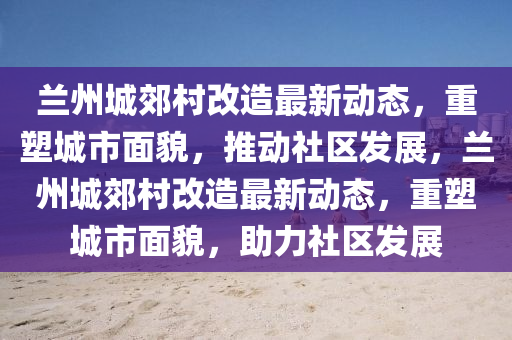 兰州城郊村改造最新动态,重塑城市面貌,推动社区发展,兰州城郊村改造最新动态,重塑城市面貌,助力社区发展
