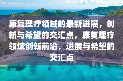 康复理疗领域的最新进展,创新与希望的交汇点,康复理疗领域创新前沿,进展与希望的交汇点