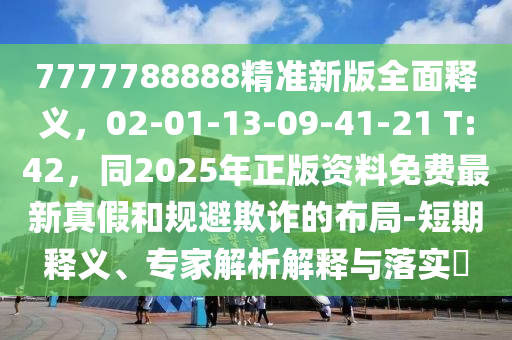7777788888精准新版全面释义,02-01-13-09-41-21 T:42,同2025年正版资料免费最新真假和规避欺诈的布局-短期释义、专家解析解释与落实