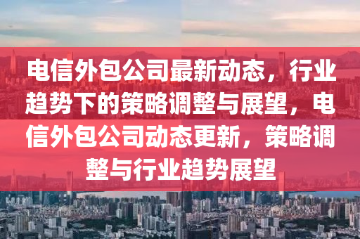 电信外包公司最新动态,行业趋势下的策略调整与展望,电信外包公司动态更新,策略调整与行业趋势展望