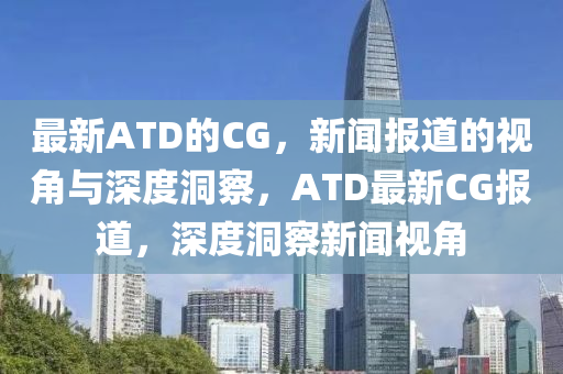 最新ATD的CG,新闻报道的视角与深度洞察,ATD最新CG报道,深度洞察新闻视角