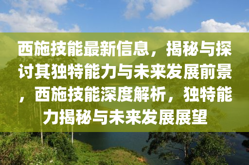 西施技能最新信息,揭秘与探讨其独特能力与未来发展前景,西施技能深度解析,独特能力揭秘与未来发展展望