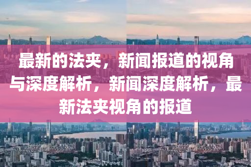 最新的法夹,新闻报道的视角与深度解析,新闻深度解析,最新法夹视角的报道