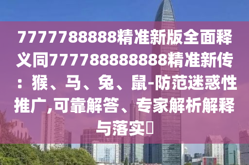 7777788888精准新版全面释义同777788888888精准新传:猴、马、兔、鼠-防范迷惑性推广,可靠解答、专家解析解释与落实