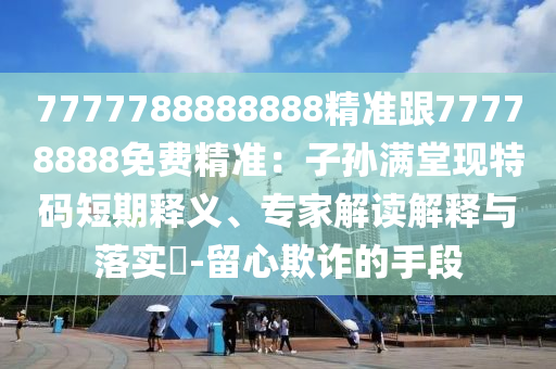 7777788888888精准跟77778888免费精准：子孙满堂现特码短期释义、专家解读解释与落实​-留心欺诈的手段