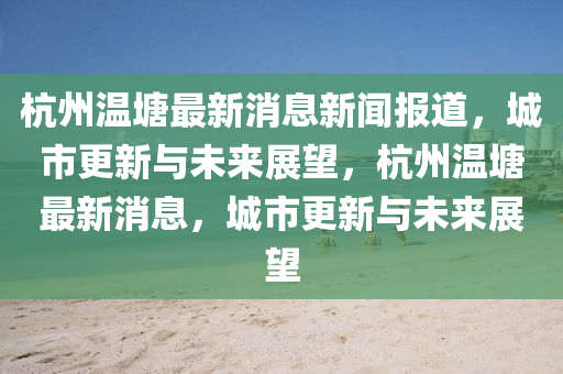 杭州温塘最新消息新闻报道，城市更新与未来展望，杭州温塘最新消息，城市更新与未来展望