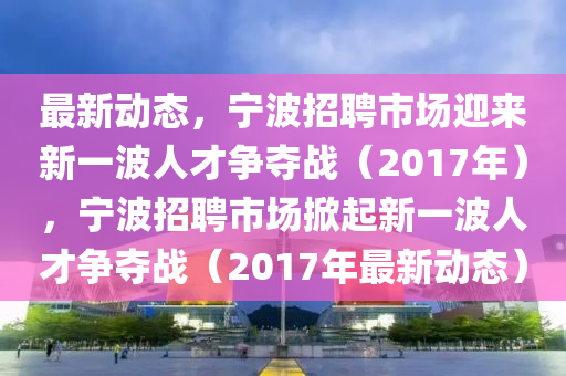 最新动态,宁波招聘市场迎来新一波人才争夺战(2017年),宁波招聘市场掀起新一波人才争夺战(2017年最新动态)